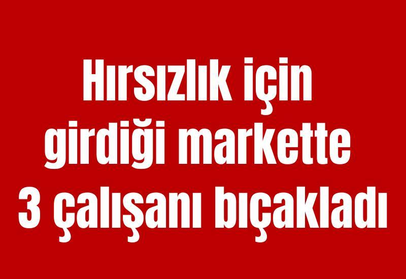 Hırsızlık için girdiği markette 3 çalışanı bıçakladı