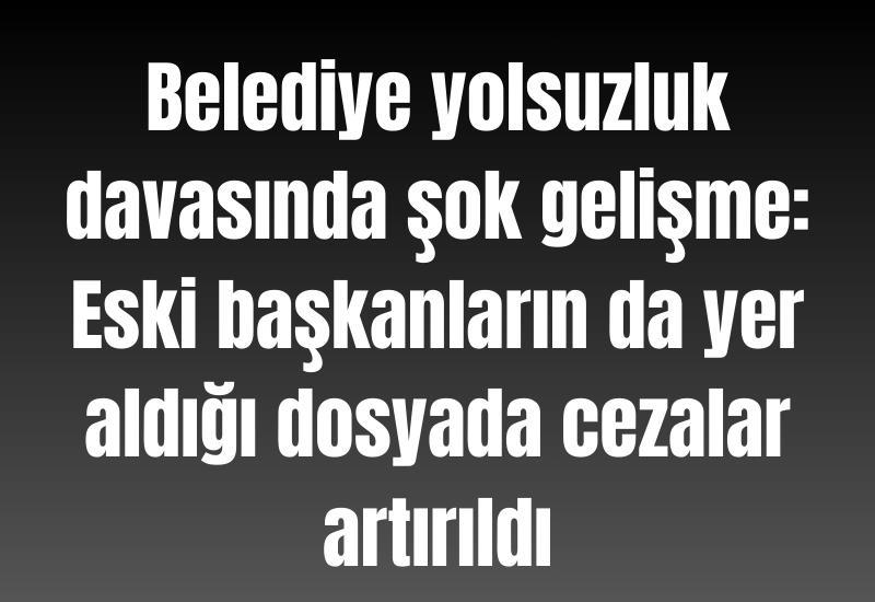 Belediye yolsuzluk davasında şok gelişme: Eski başkanların da yer aldığı dosyada cezalar artırıldı