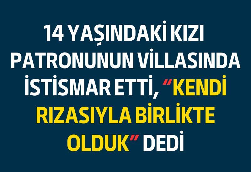 14 yaşındaki kızı patronunun villasında istismar etti, "Kendi rızasıyla birlikte olduk" dedi