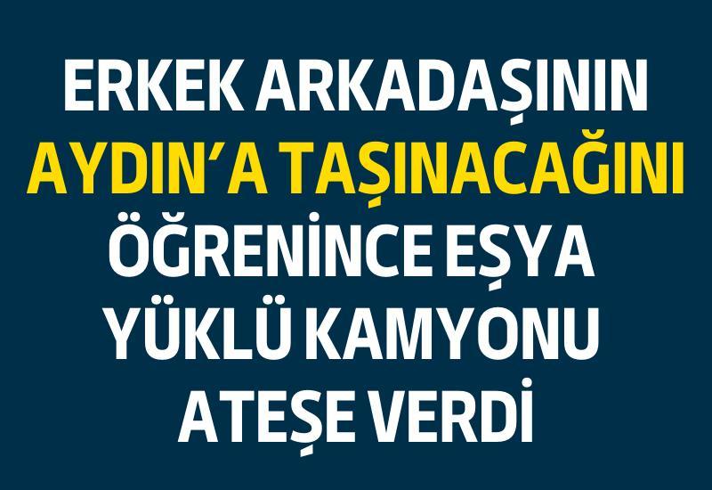 Erkek arkadaşının Aydın'a taşınacağını öğrenince eşya yüklü kamyonu ateşe verdi