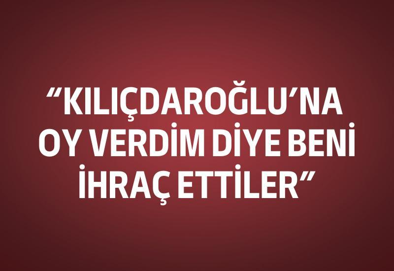 "Kılıçdaroğlu'na oy verdim, bu nedenle beni ihraç ettiler"