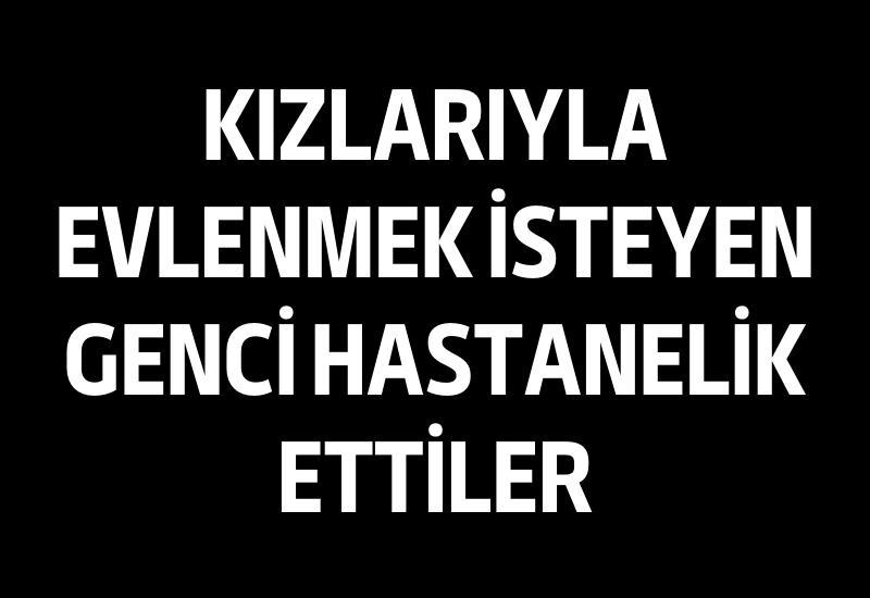 Kızlarıyla evlenmek isteyen genci hastanelik ettiler