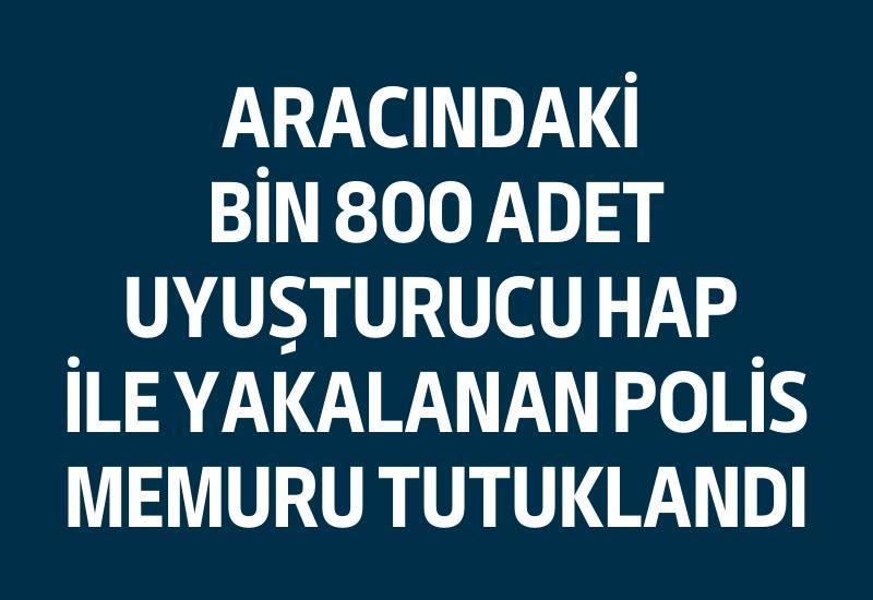 Aracındaki bin 800 adet uyuşturucu hap ile yakalanan polis memuru tutuklandı