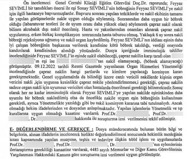 EŞİNE VERMEK İSTEDİĞİ BÖBREK BAŞKASINA TAKILDI, KENDİSİNE YÜZDE 7 ÇALIŞAN BÖBREK TAKILDI İDDİASI ADANALI FEYYAZ SEVİMLİ, MEDİCANA INTERNATİONAL İSTANBUL HASTANESİNDE EŞİNDEN NAKİLLE TAKILMASI GEREKEN BÖBREK YERİNE 'ÇAPRAZ NAKİLE' ZORLANARAK BAŞKA BİR BÖBREK TAKILDIĞI ÖNE SÜRERKEN, TAKILAN BÖBREĞİN DE BİR SÜRE SONRA REJEKSİYONA UĞRAYIP SADECE YÜZDE 7 ÇALIŞTIĞINI, EŞİNİN SAĞLAM BÖBREĞİNİN İSE BAŞKA BİRİNE TAKILDIĞINI İDDİA ETTİ. SEVİMLİ EŞİNİN SAĞLAM BÖBREĞİNİN İSE KİME TAKILDIĞINI BİLMEDİKLERİNİ BELİRTTİ. SAĞLIK BAKANLIĞI DOKTORLAR HAKKINDA SORUŞTURMA İZNİ VERDİ