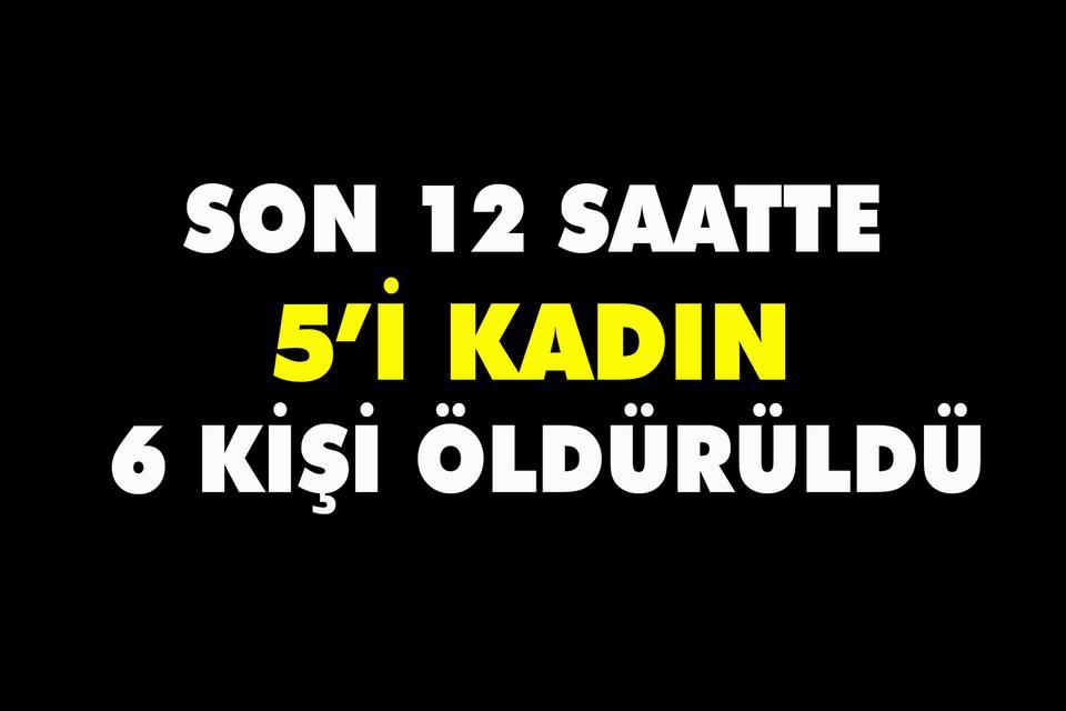 Son 12 saatte 5’i kadın 6 kişi öldürüldü