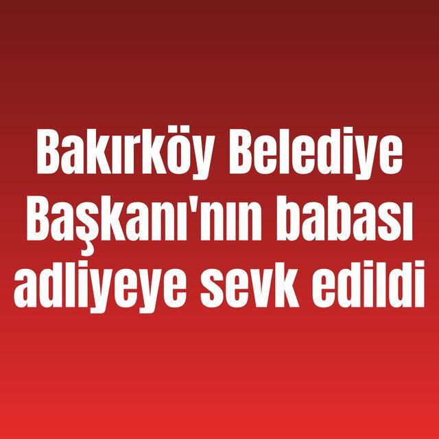 Bakırköy Belediye Başkanı'nın babası adliyeye sevk edildi