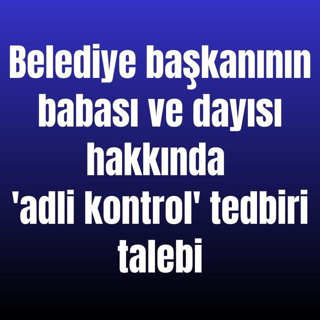 Belediye başkanının babası ve dayısı hakkında 'adli kontrol' tedbiri talebi