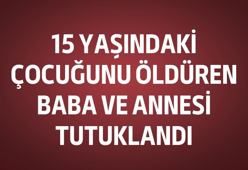 15 yaşındaki çocuğunu öldüren baba ve annesi tutuklandı