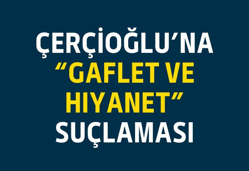 Çerçioğlu’na “gaflet ve hıyanet” suçlaması