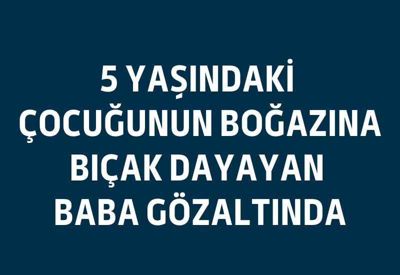 5 yaşındaki çocuğunun boğazına bıçak dayayan baba gözaltında