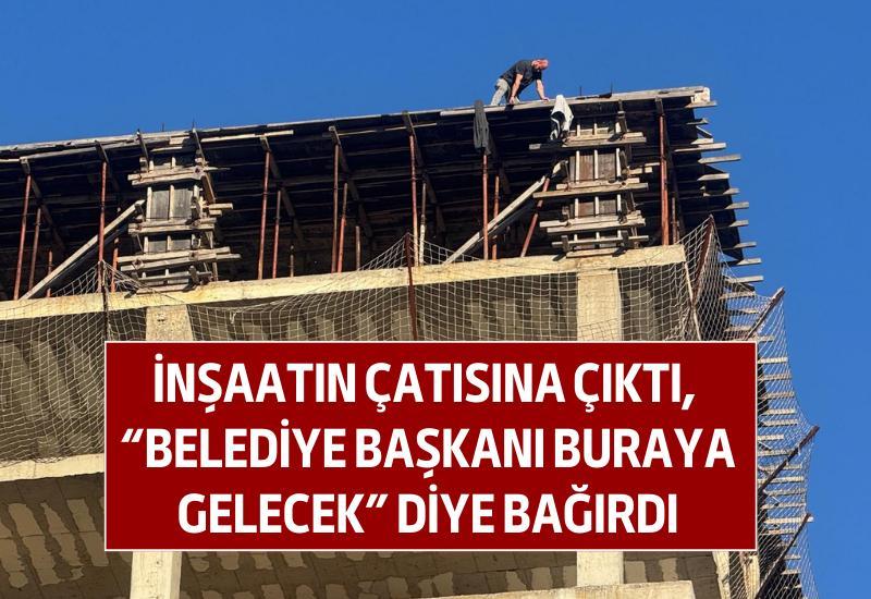 İnşaatın çatısına çıktı, "Belediye Başkanı buraya gelecek" diye bağırdı