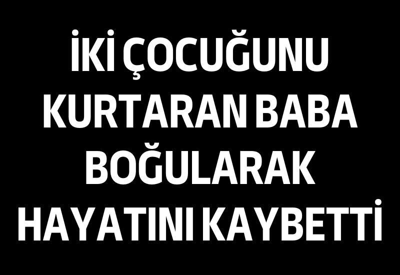 İki çocuğunu kurtaran baba boğularak hayatını kaybetti